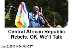 Central African Republic Rebels: OK, We&#39;ll Talk